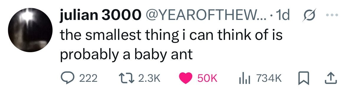julian 3000 @YEAROFTHEW... 1d s ... the smallest thing i can think of is probably a baby ant 222 2.3K 50K 734K 
