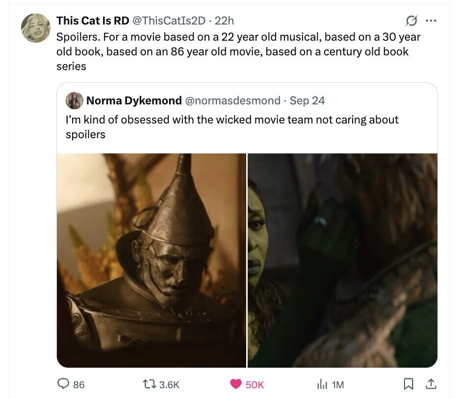 This Cat Is RD @ThisCatIs2D . 22h ... Spoilers. For a movie based on a 22 year old musical, based on a 30 year old book, based on an 86 year old movie, based on a century old book series Norma Dykemond @normasdesmond. Sep 24 I'm kind of obsessed with the wicked movie team not caring about spoilers 86 3.6K 50K del 1M