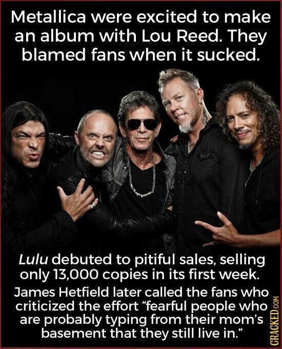 Metallica were excited to make an album with Lou Reed. They blamed fans when it sucked. Lulu debuted to pitiful sales, selling only 13,000 copies in its first week. James Hetfield later called the fans who criticized the effort fearful people who are probably typing from their mom's basement that they still live in. CRACKED.COM