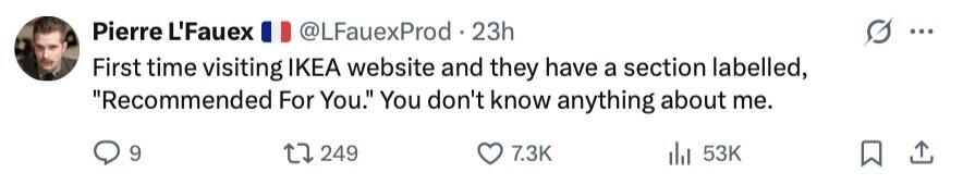 Pierre L'Fauex @LFauexProd 23h ... First time visiting IKEA website and they have a section labelled, Recommended For You. You don't know anything about me. 9 249 7.3K 53K