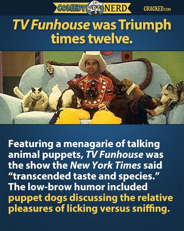 COMEDY NERD CRACKED.COM TV Funhouse was Triumph times twelve. Featuring a menagarie of talking animal puppets, TV Funhouse was the show the New York Times said transcended taste and species. The low-brow humor included puppet dogs discussing the relative pleasures of licking versus sniffing.
