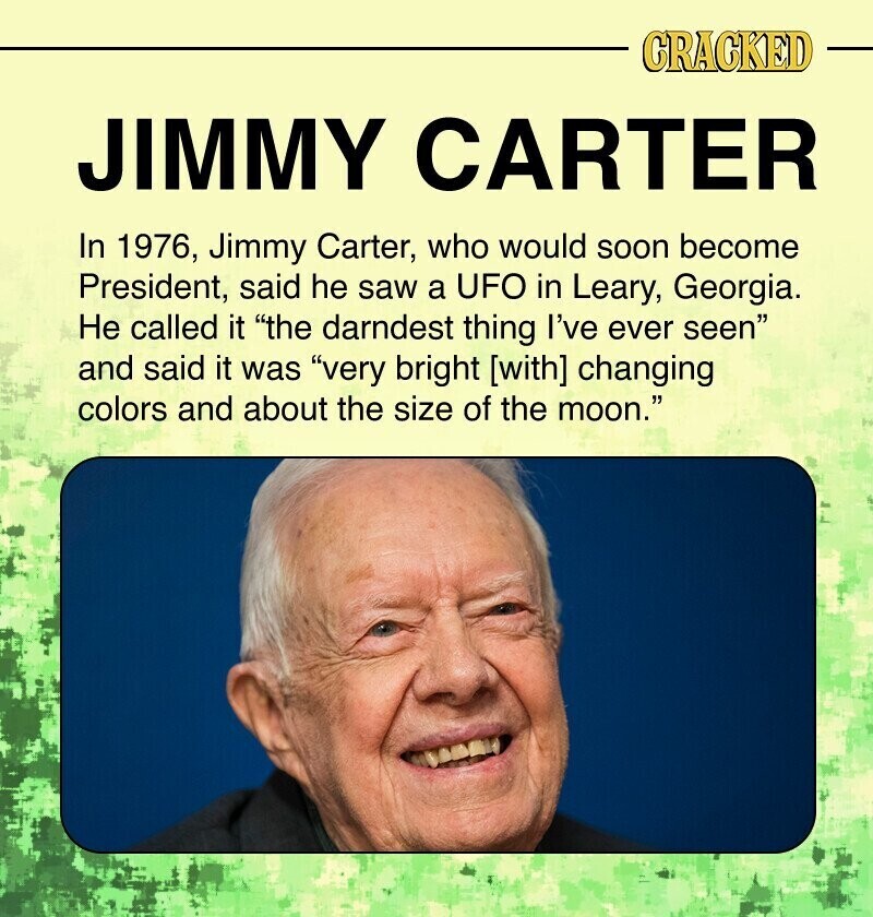CRACKED JIMMY CARTER In 1976, Jimmy Carter, who would soon become President, said he saw a UFO in Leary, Georgia. Не called it the darndest thing I've ever seen and said it was very bright [with] changing colors and about the size of the moon.