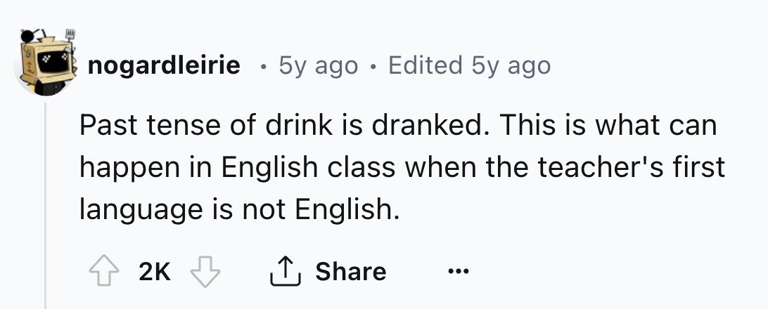 nogardleirie . 5y ago . Edited 5y ago Past tense of drink is dranked. This is what can happen in English class when the teacher's first language is not English. 2K Share ... 
