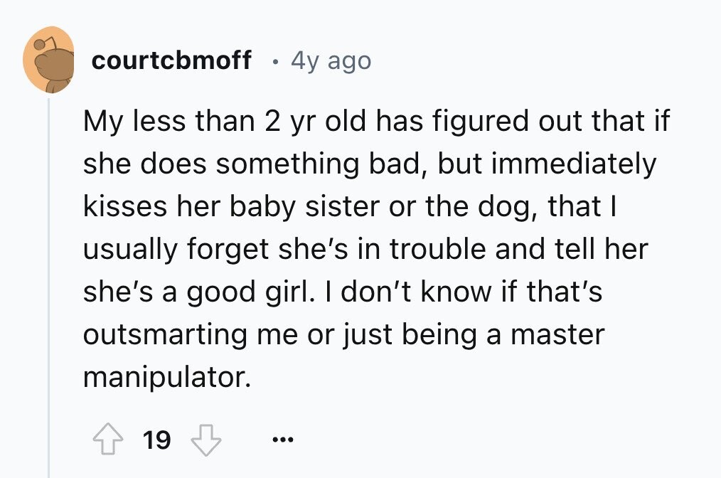 courtchmoff 4y ago My less than 2 yr old has figured out that if she does something bad, but immediately kisses her baby sister or the dog, that I usually forget she's in trouble and tell her she's a good girl. I don't know if that's outsmarting me or just being a master manipulator. 19 ...