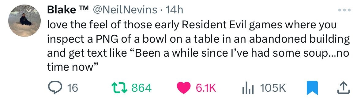Blake TM @NeilNevins 14h love the feel of those early Resident Evil games where you inspect a PNG of a bowl on a table in an abandoned building and get text like Been a while since I've had some soup...no time now 16 864 6.1K 105K