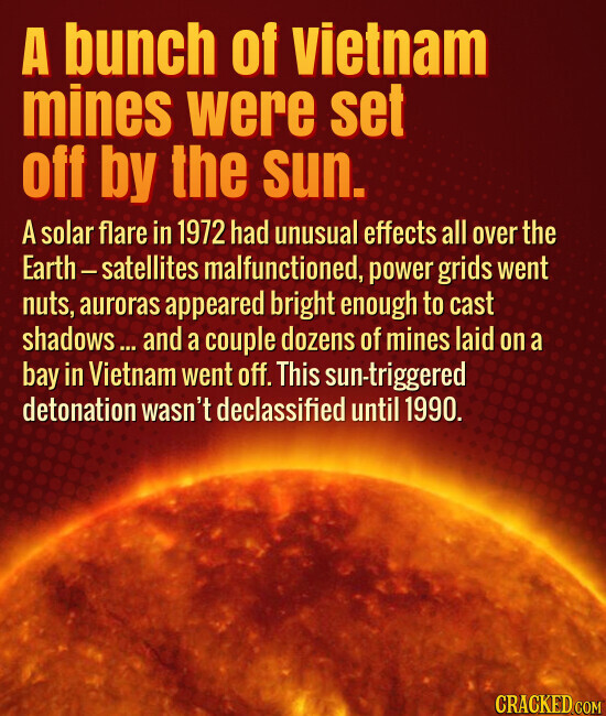A bunch of vietnam mines were set off by the sun. A solar flare in 1972 had unusual effects all over the Earth-satellites malfunctioned, power grids went nuts, auroras appeared bright enough to cast shadows... and a couple dozens of mines laid on a bay in Vietnam went off. This sun-triggered detonation wasn't declassified until 1990. CRACKED.COM