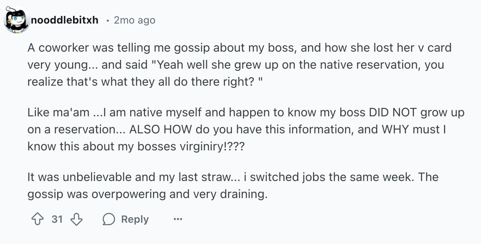 nooddlebitxh 2mo ago A coworker was telling me gossip about my boss, and how she lost her V card very young... and said Yeah well she grew up on the native reservation, you realize that's what they all do there right? Like ma'am ...I am native myself and happen to know my boss DID NOT grow up on a reservation... ALSO HOW do you have this information, and WHY must I know this about my bosses virginiry!??? It was unbelievable and my last straw... i switched jobs the same week. The gossip was overpowering and very draining. 31 Reply ...