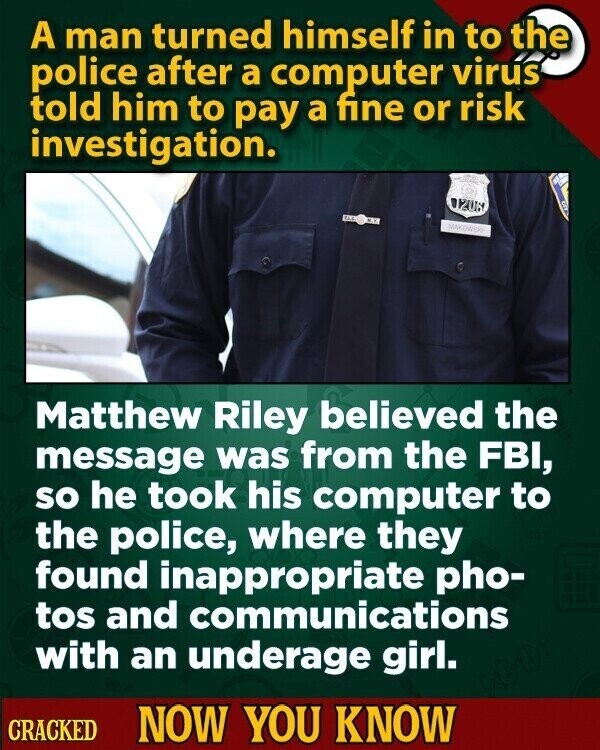 A man turned himself in to the police after a computer virus told him to pay a fine or risk investigation. 020N $ 13.5 M.K. MAKOW Matthew Riley believed the message was from the FBI, so he took his computer to the police, where they found inappropriate pho- tos and communications with an underage girl. CRACKED NOW YOU KNOW