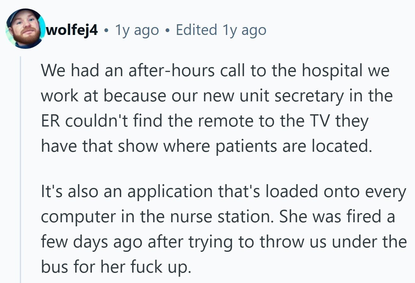 wolfej4 © 1y ago Edited 1y ago We had an after-hours call to the hospital we work at because our new unit secretary in the ER couldn't find the remote to the TV they have that show where patients are located. It's also an application that's loaded onto every computer in the nurse station. She was fired a few days ago after trying to throw us under the bus for her fuck up.