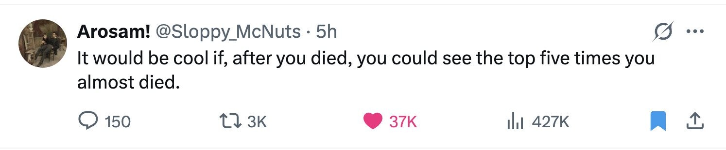 Arosam! @Sloppy_McNuts - 5h ... It would be cool if, after you died, you could see the top five times you almost died. 150 3K 37K 427K