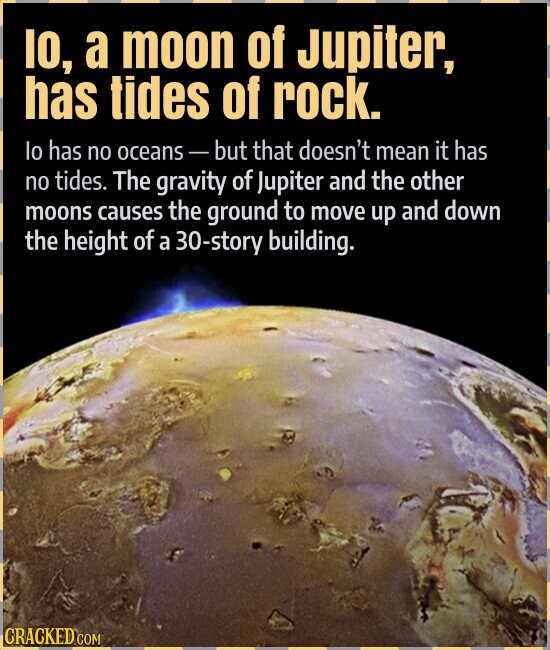 IO, a moon of Jupiter, has tides of rock. lo has no oceans-but that doesn't mean it has no tides. The gravity of Jupiter and the other moons causes the ground to move up and down the height of a 30-story building. CRACKED.COM