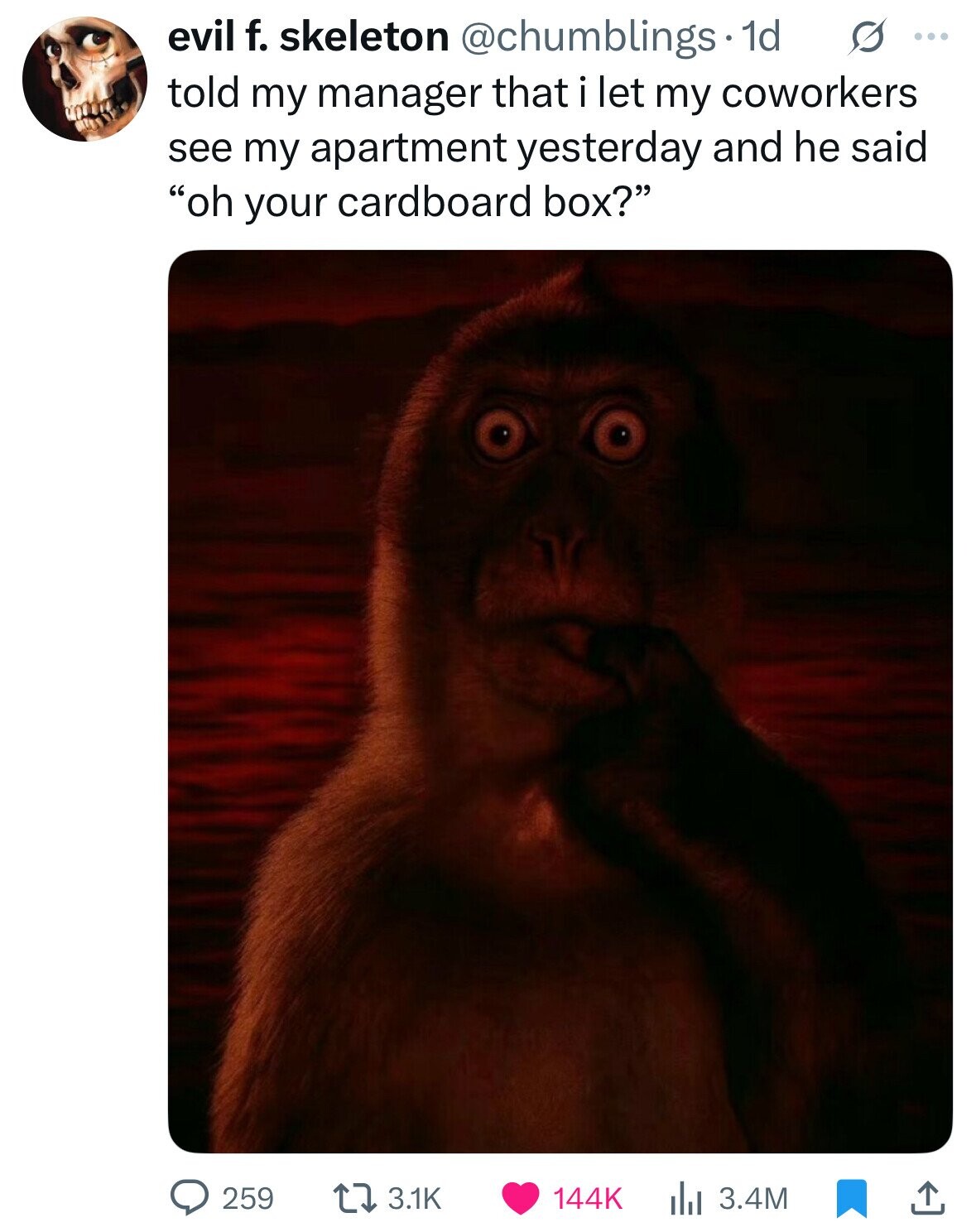 evil f. skeleton @chumblings. 1d s ... told my manager that i let my coworkers see my apartment yesterday and he said oh your cardboard box? 259 3.1K 144K 3.4M