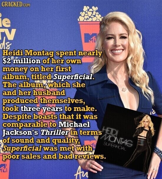 CRACKED COM ie TV ds Heidi Montag spent nearly $2 million of her own money on her first album, titled Superficial. The album, which she and her husband produced themselves, took three years to make. Despite boasts that it was comparable to Michael HETDI Jackson's Thriller in terms MONTAG of sound and quality, SUPERACIAL Superficial was met with poor sales and bad reviews. Au