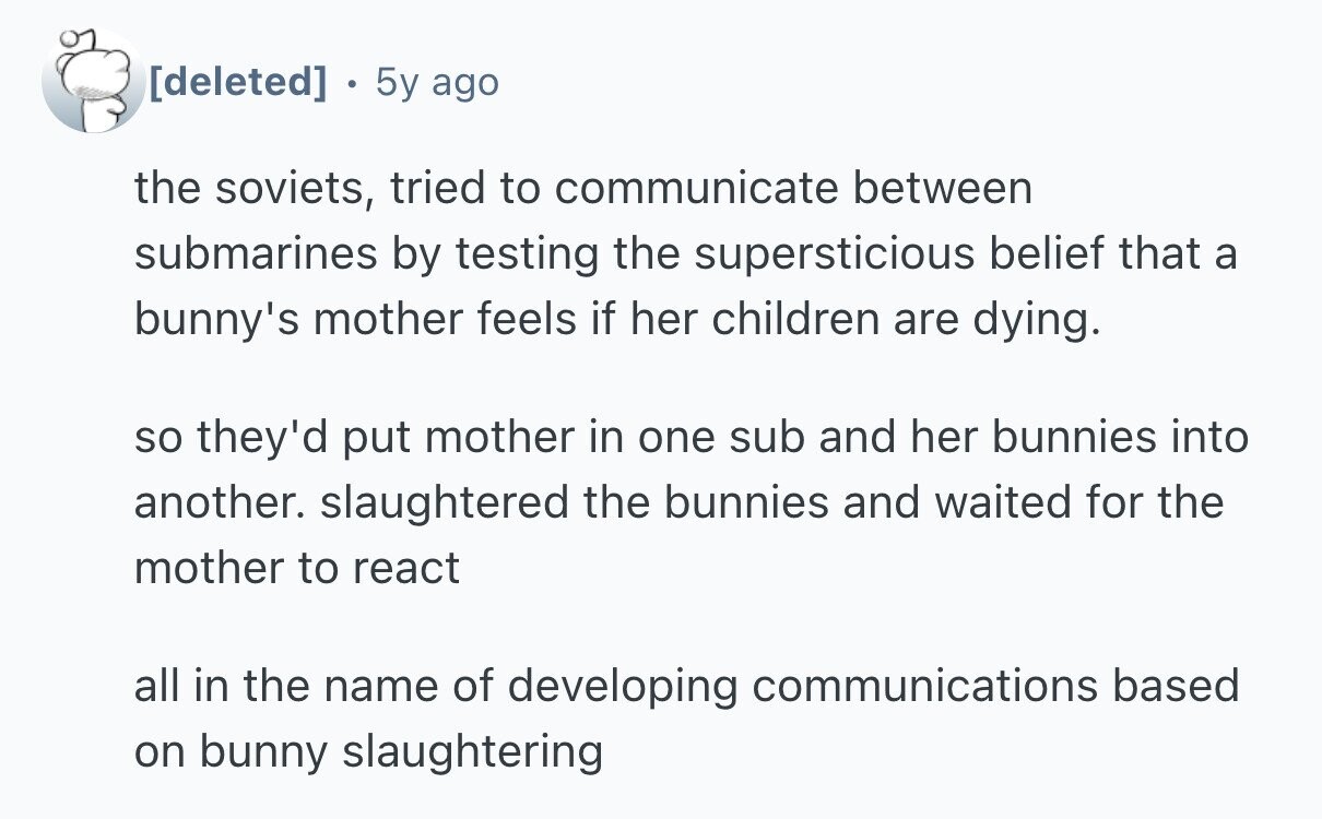  5y ago the soviets, tried to communicate between submarines by testing the supersticious belief that a bunny's mother feels if her children are dying. so they'd put mother in one sub and her bunnies into another. slaughtered the bunnies and waited for the mother to react all in the name of developing communications based on bunny slaughtering 