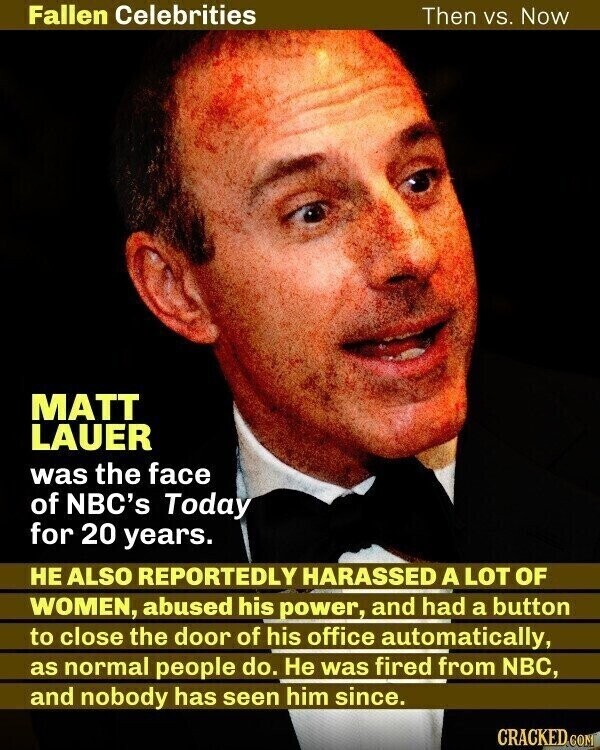 Fallen Celebrities Then vs. Now MATT LAUER was the face of NBC's Today for 20 years. НЕ ALSO REPORTEDLY HARASSED A LOT OF WOMEN, abused his power, and had a button to close the door of his office automatically, as normal people do. Не was fired from NBC, and nobody has seen him since. CRACKED.COM