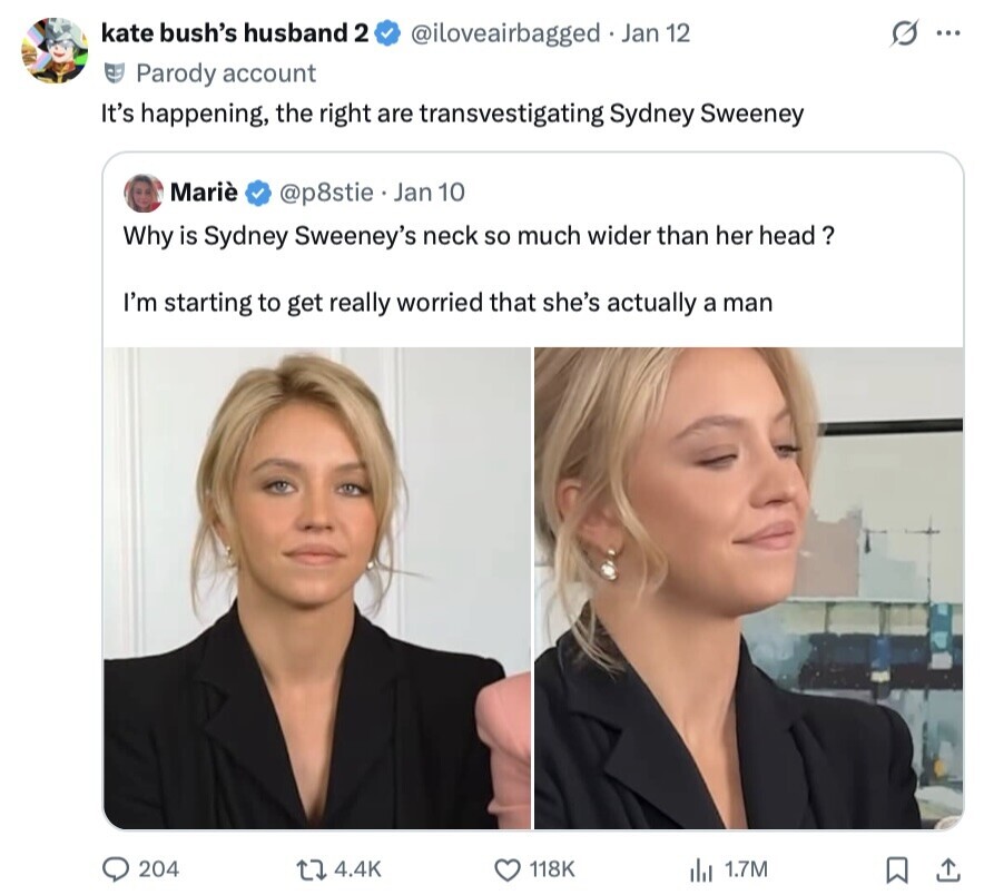 kate bush's husband 2 @iloveairbagged . Jan 12 S ... Parody account It's happening, the right are transvestigating Sydney Sweeney Mariè @p8stie Jan 10 Why is Sydney Sweeney's neck so much wider than her head? I'm starting to get really worried that she's actually a man 204 4.4K 118K 1.7M 