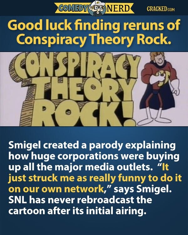 COMEDY NERD CRACKED.COM Good luck finding reruns of Conspiracy Theory Rock. CONSPIRACY THEORY ROCK! Smigel created a parody explaining how huge corporations were buying up all the major media outlets. It just struck me as really funny to do it on our own network, says Smigel. SNL has never rebroadcast the cartoon after its initial airing.
