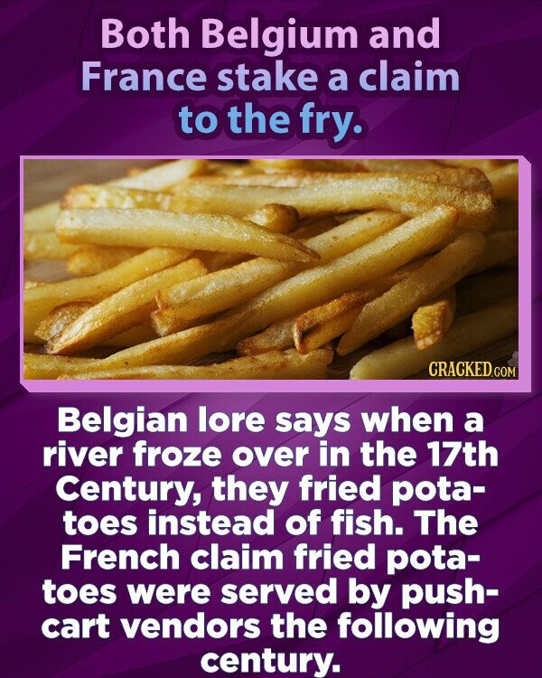 Both Belgium and France stake a claim to the fry. CRACKED.COM Belgian lore says when a river froze over in the 17th Century, they fried pota- toes instead of fish. The French claim fried pota- toes were served by push- cart vendors the following century.