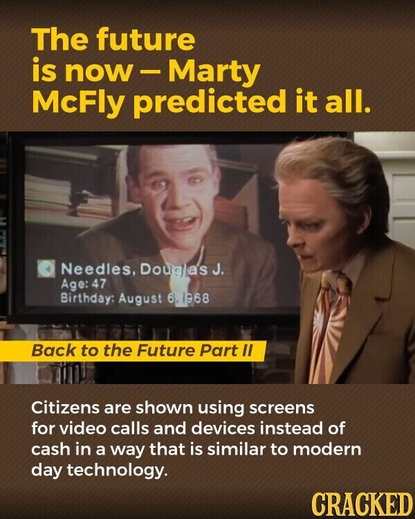 The future is now-Marty McFly predicted it all. Needles, Douglas J. Age: 47 Birthday: August 6 1968 Back to the Future Part II Citizens are shown using screens for video calls and devices instead of cash in a way that is similar to modern day technology. CRACKED