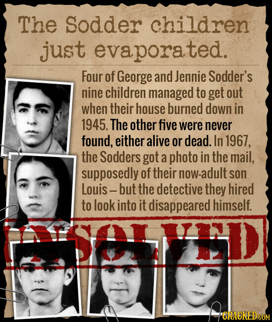 The Sodder children just evapora ted. Four of George and Jennie Sodder's nine children managed to get out when their house burned down in 1945. The other five were never found, either alive or dead. In 1967, the Sodders got a photo in the mail, supposedly of their now-adult son Louis-but the detective they hired to look into it disappeared himself. SOI END CRACKED.COM