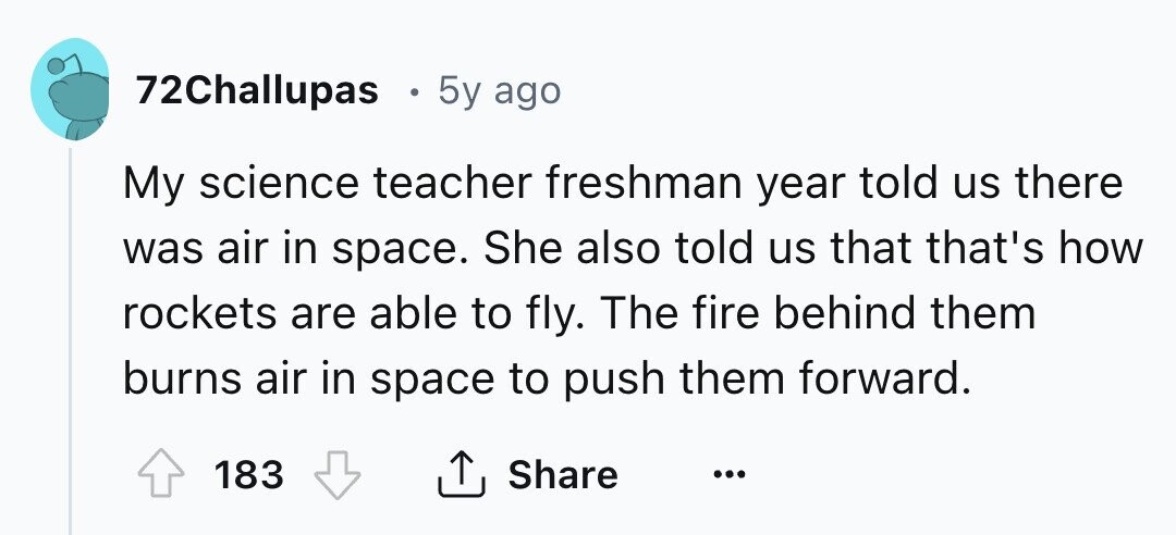 72Challupas 5y ago My science teacher freshman year told us there was air in space. She also told us that that's how rockets are able to fly. The fire behind them burns air in space to push them forward. 183 Share ... 