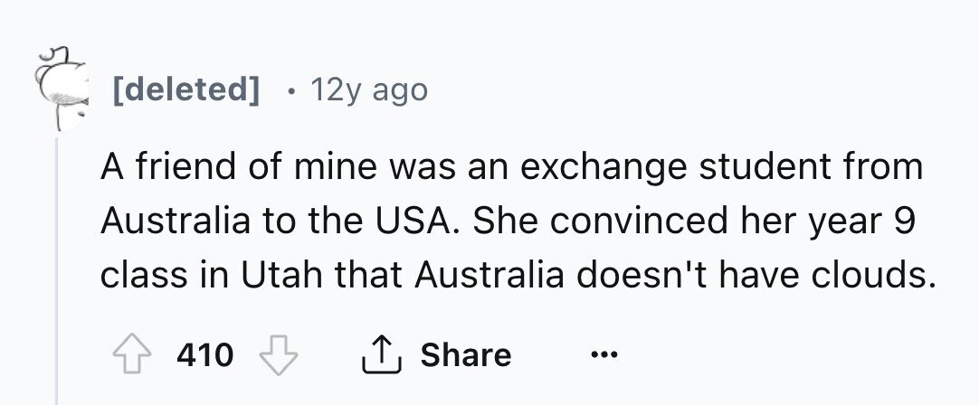 [deleted] 12y ago A friend of mine was an exchange student from Australia to the USA. She convinced her year 9 class in Utah that Australia doesn't have clouds. 410 Share ... 
