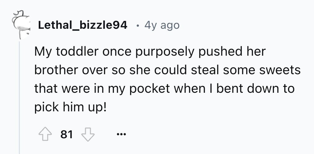 Lethal_bizzle94 . 4y ago My toddler once purposely pushed her brother over so she could steal some sweets that were in my pocket when I bent down to pick him up! 81 ...