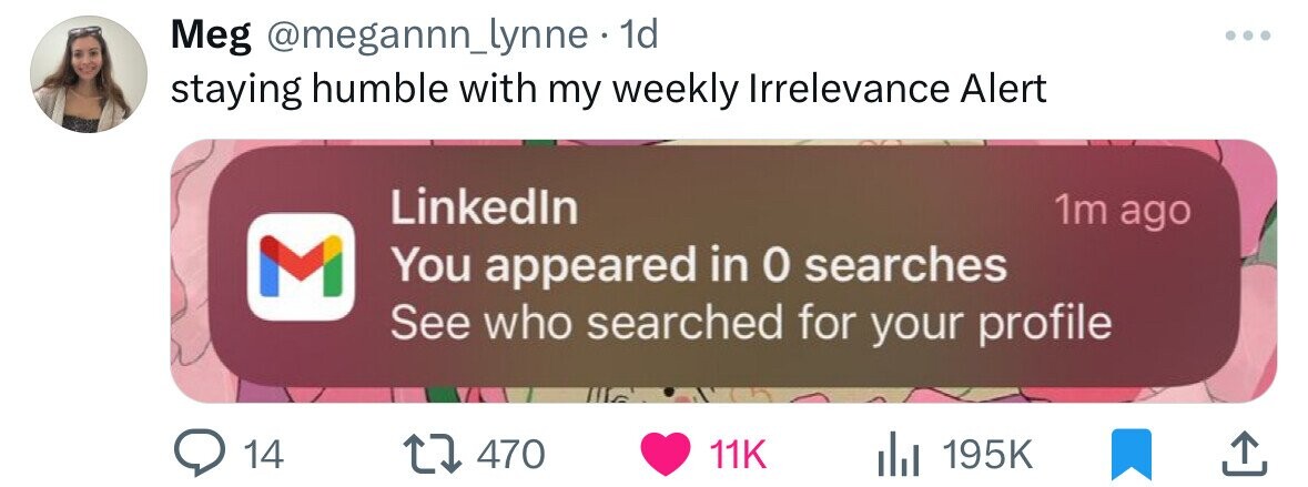 Meg @megannn_lynne 1d staying humble with my weekly Irrelevance Alert Linkedln 1m ago M You appeared in 0 searches See who searched for your profile 14 470 11K 195K