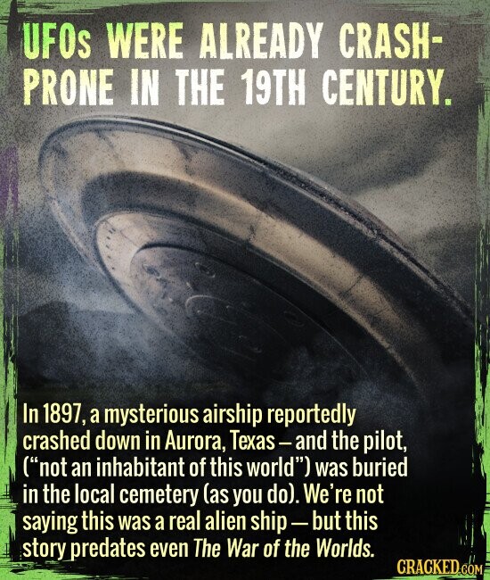 UFOs WERE ALREADY CRASH- PRONE IN THE 19TH CENTURY. In 1897, a mysterious airship reportedly crashed down in Aurora, Texas-and the pilot, (not an inhabitant of this world) was buried in the local cemetery (as you do). We're not saying this was a real alien ship-but this story predates even The War of the Worlds. CRACKED COM
