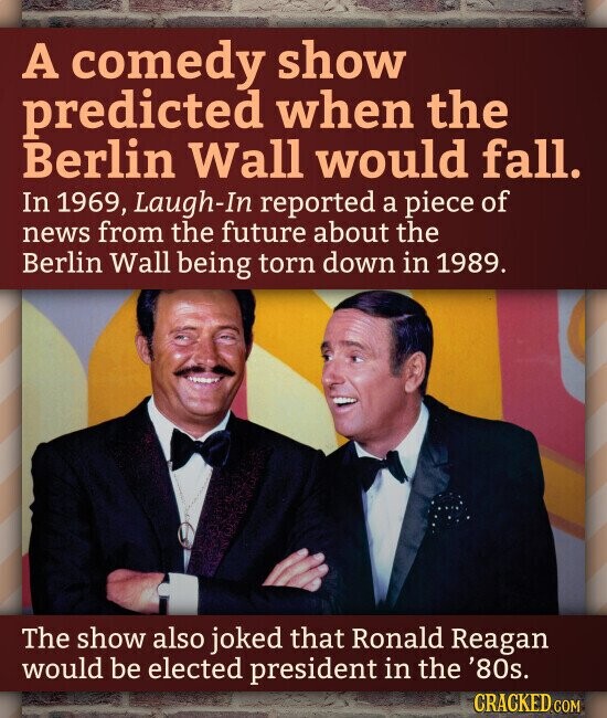 A comedy show predicted when the Berlin Wall would fall. In 1969, Laugh-In reported a piece of news from the future about the Berlin Wall being torn down in 1989. The show also joked that Ronald Reagan would be elected president in the '80s. CRACKED.COM