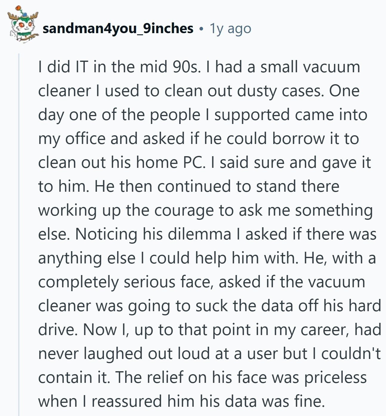 sandman4you_9inches 1y ago I did IT in the mid 90s. I had a small vacuum cleaner I used to clean out dusty cases. One day one of the people I supported came into my office and asked if he could borrow it to clean out his home PC. I said sure and gave it to him. Не then continued to stand there working up the courage to ask me something else. Noticing his dilemma I asked if there was anything else I could help him with. Не, with a completely serious face, asked if the vacuum cleaner was going to
