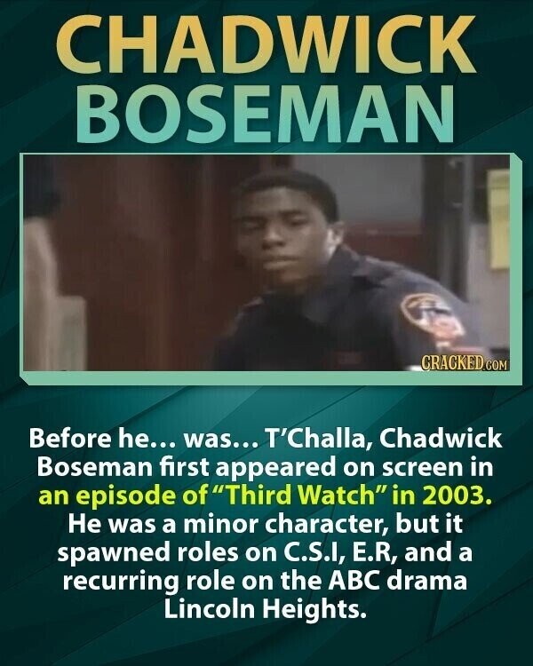 CHADWICK BOSEMAN CRACKED.COM Before he... was... T'Challa, Chadwick Boseman first appeared on screen in an episode of Third Watch in 2003. Не was a minor character, but it spawned roles on C.S.I, E.R, and a recurring role on the ABC drama Lincoln Heights.
