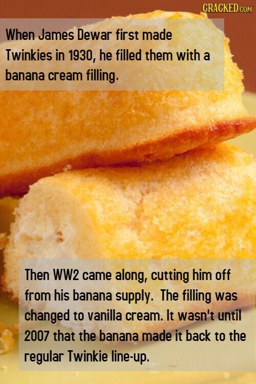 CRACKED.COM When James Dewar first made Twinkies in 1930, he filled them with a banana cream filling. Then WW2 came along, cutting him off from his banana supply. The filling was changed to vanilla cream. It wasn't until 2007 that the banana made it back to the regular Twinkie line-up.