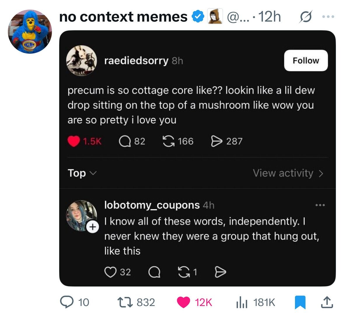 no context memes @....12h ... raediedsorry 8h Follow precum is so cottage core like?? lookin like a lil dew drop sitting on the top of a mushroom like WOW you are so pretty i love you 82 166 287 1.5K Top View activity > lobotomy_coupons 4h ... I know all of these words, independently. I + never knew they were a group that hung out, like this 32 10 832 12K 181K