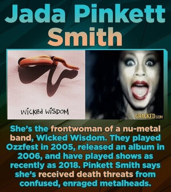Jada Pinkett Smith wicked WISDOM CRACKED.COM She's the frontwoman of a nu-metal band, Wicked Wisdom. They played Ozzfest in 2005, released an album in 2006, and have played shows as recently as 2018. Pinkett Smith says she's received death threats from confused, enraged metalheads.