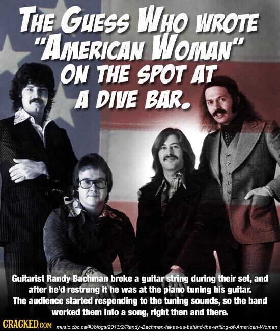 THE GUESS WHO WROTE AMERICAN WOMAN ON THE SPOT AT A DIVE BAR. Guitarist Randy Bachman broke a guitar string during their set, and after he'd restrung it he was at the piano tuning his guitar. The audience started responding to the tuning sounds, so the band worked them into a song, right then and there. CRACKED.COM music.cbc.ca/#/blogs/2013/2/Randy-Bachman-takes-us-behind-the-writing-of-American-Woman