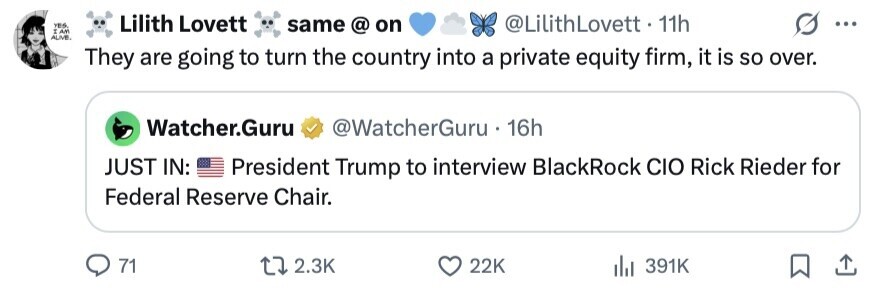 YES, Lilith Lovett I AM same @ on @LilithLovett . 11h ... ALIVE. They are going to turn the country into a private equity firm, it is so over. Watcher.Guru @WatcherGuru 16h JUST IN: President Trump to interview BlackRock CIO Rick Rieder for Federal Reserve Chair. 71 2.3K 22K 391K 