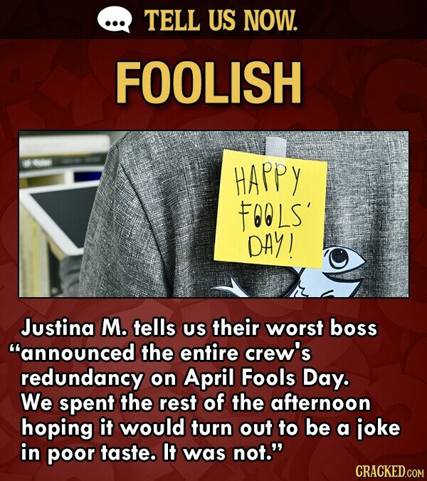 TELL US NOW. FOOLISH HAPPY FO0LS' DAY! Justina M. tells US their worst boss announced the entire crew's redundancy on April Fools Day. We spent the r
