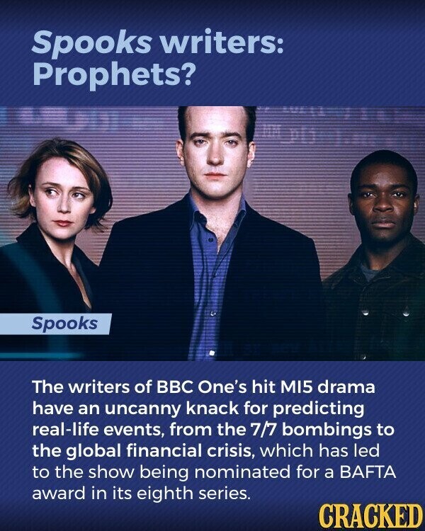 Spooks writers: Prophets? Spooks The writers of BBC One's hit MI5 drama have an uncanny knack for predicting real-life events, from the 7/7 bombings to the global financial crisis, which has led to the show being nominated for a BAFTA award in its eighth series. CRACKED