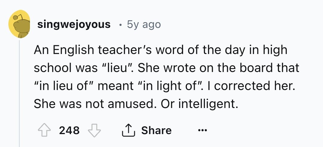 singwejoyous 5y ago An English teacher's word of the day in high school was lieu. She wrote on the board that in lieu of meant in light of. I corrected her. She was not amused. Or intelligent. 248 Share ... 