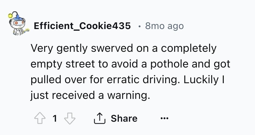 Efficient_Cookie435 . 8mo ago Very gently swerved on a completely empty street to avoid a pothole and got pulled over for erratic driving. Luckily I just received a warning. 1 Share ... 
