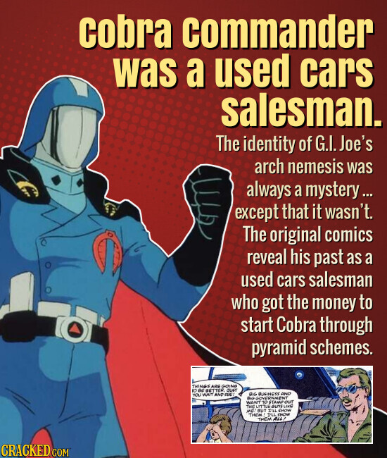 Cobra commander was a used cars salesman. The identity of G.I. Joe's arch nemesis was always a mystery... except that it wasn't. The original comics reveal his past as a used cars salesman who got the money to start Cobra through pyramid schemes. THINGS ARE GOING ID as BETTER JUST BIG BURINESS AND YOU HAIT AND FEE - GOVERNMENT WANT TO STAMP OUT THE LITTLE GUYS LIKE ME! BUT I'LL SHOW THEM I'LL SHOW THEM ALL! CRACKED.COM