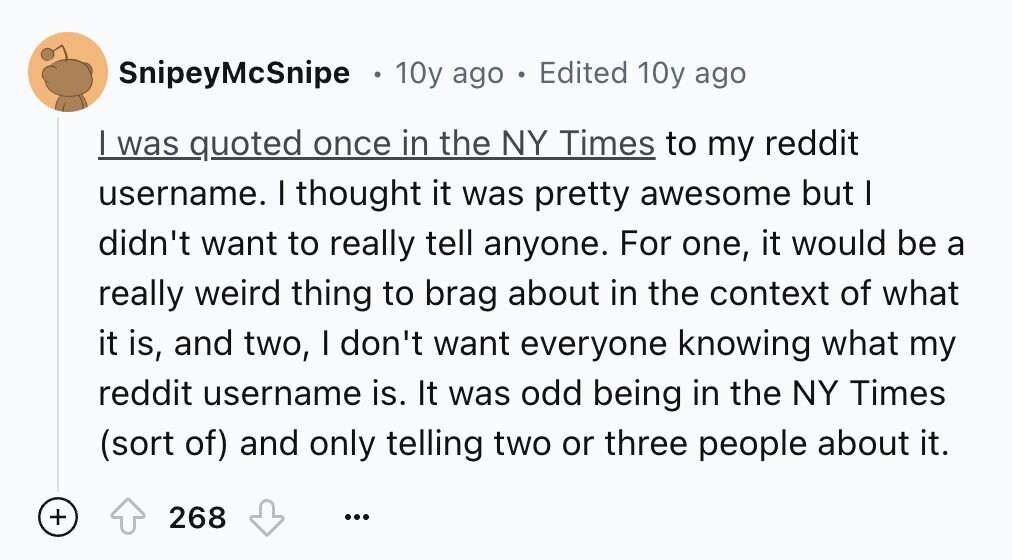 SnipeyMcSnipe 10y ago Edited 10y ago I was quoted once in the NY Times to my reddit username. I thought it was pretty awesome but I didn't want to really tell anyone. For one, it would be a really weird thing to brag about in the context of what it is, and two, I don't want everyone knowing what my reddit username is. It was odd being in the NY Times (sort of) and only telling two or three people about it. + 268 ...