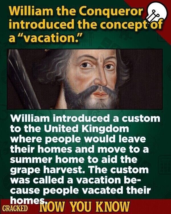 William the Conqueror introduced the concept of a vacation. William introduced a custom to the United Kingdom where people would leave their homes and move to a summer home to aid the grape harvest. The custom was called a vacation be- cause people vacated their homes. CRACKED NOW YOU KNOW