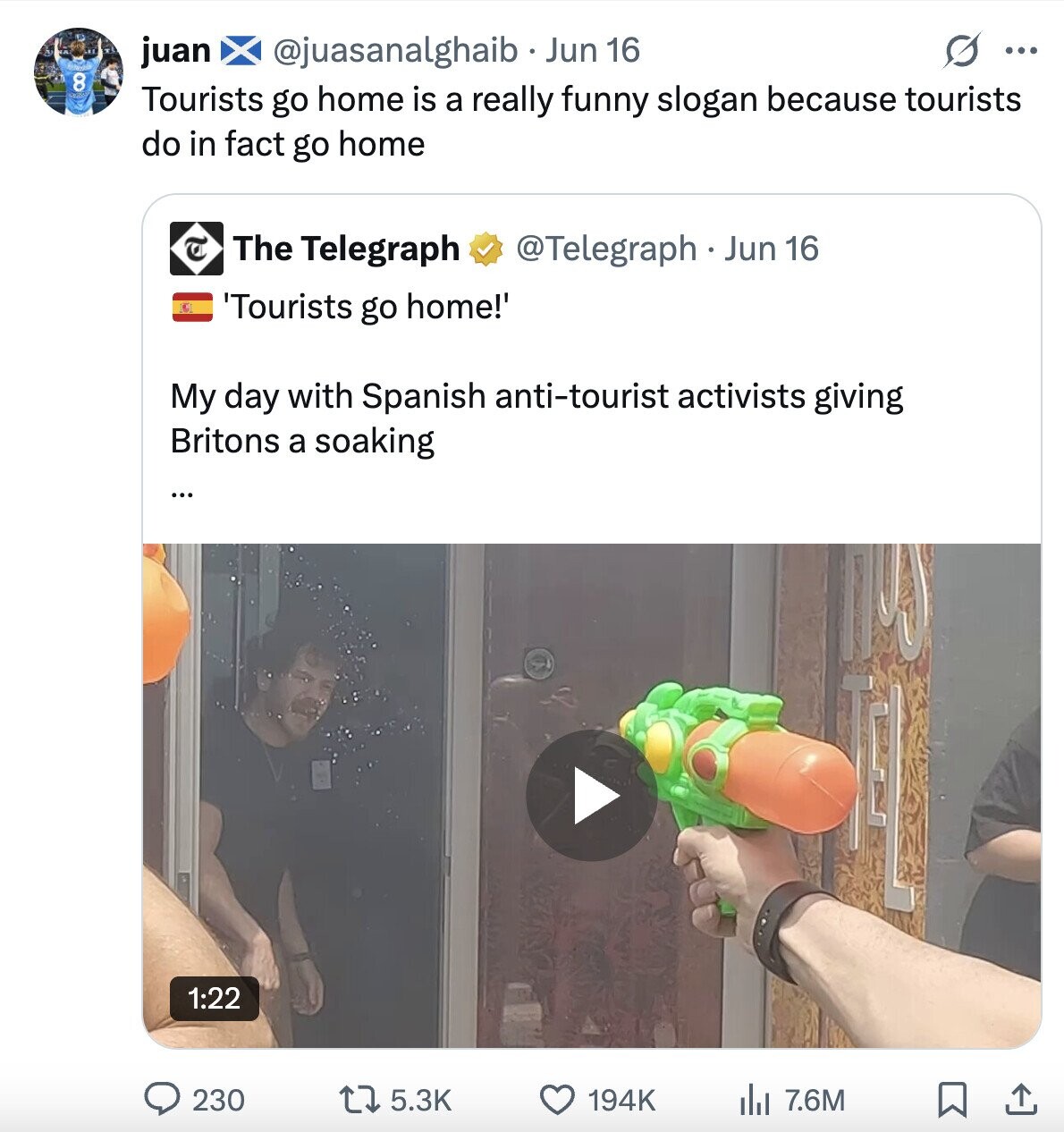 s ... @juasanalghaib Jun 16 juan 8 Tourists go home is a really funny slogan because tourists do in fact go home @Telegraph . 1 Jun 16 The Telegraph 'Tourists go home!' My day with Spanish anti-tourist activists giving Britons a soaking ... 1:22 230 5.3K 7.6M 194K