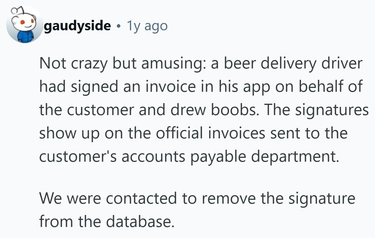 gaudyside © 1y ago Not crazy but amusing: a beer delivery driver had signed an invoice in his app on behalf of the customer and drew boobs. The signatures show up on the official invoices sent to the customer's accounts payable department. We were contacted to remove the signature from the database.