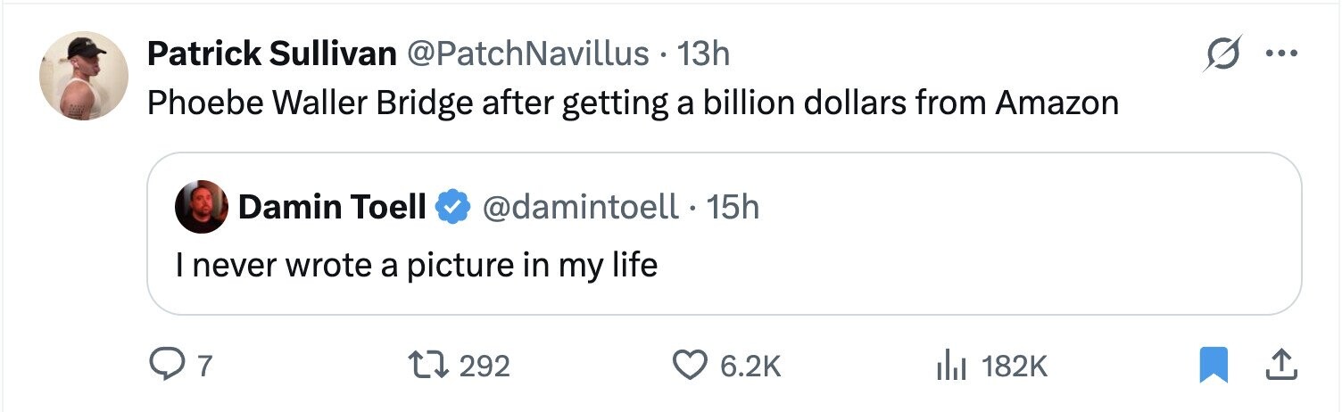 Patrick Sullivan @PatchNavillus 13h ... Phoebe Waller Bridge after getting a billion dollars from Amazon Damin Toell @damintoell 15h I never wrote a picture in my life 7 292 6.2K 182K