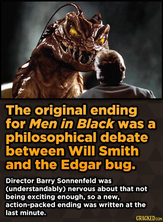 The original ending for Men in Black was a philosophical debate between Will Smith and the Edgar bug. Director Barry Sonnenfeld was (understandably) nervous about that not being exciting enough, so a new, action-packed ending was written at the last minute. CRACKED.COM