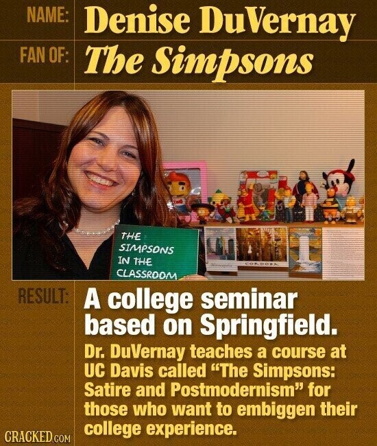 NAME: Denise DuVernay FAN OF: The Simpsons THE SIMPSONS IN THE CORDORA CLASSROOM RESULT: A college seminar based on Springfield. Dr. DuVernay teaches a course at UC Davis called The Simpsons: Satire and Postmodernism for those who want to embiggen their college experience. CRACKED.COM