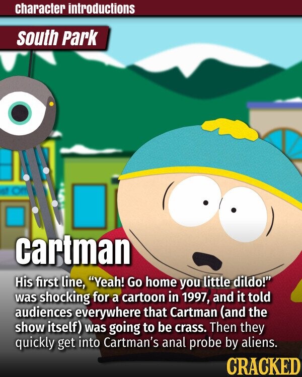 character introductions south Park at cartman His first line, Yeah! Go home you little dildo! was shocking for a cartoon in 1997, and it told audiences everywhere that Cartman (and the show itself) was going to be crass. Then they quickly get into Cartman's anal probe by aliens. CRACKED
